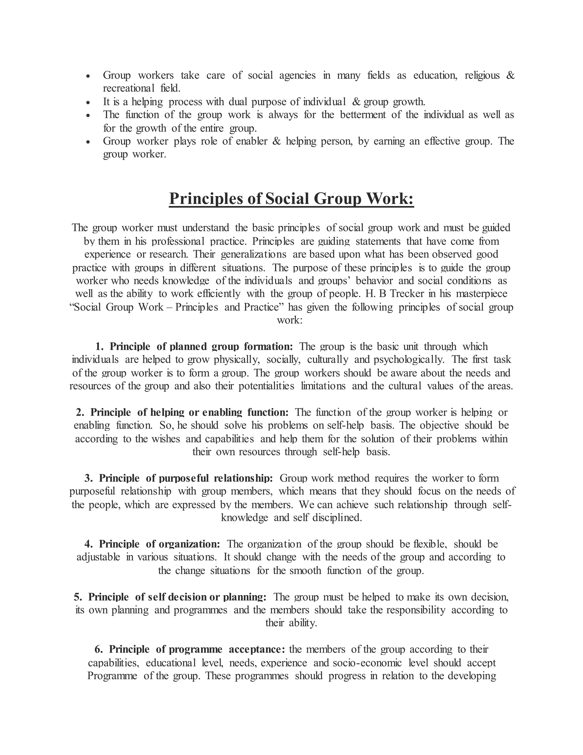  Group workers take care of social agencies in many fields as education, religious &
recreational field.
 It is a helping process with dual purpose of individual & group growth.
 The function of the group work is always for the betterment of the individual as well as
for the growth of the entire group.
 Group worker plays role of enabler & helping person, by earning an effective group. The
group worker.
Principles of Social Group Work:
The group worker must understand the basic principles of social group work and must be guided
by them in his professional practice. Principles are guiding statements that have come from
experience or research. Their generalizations are based upon what has been observed good
practice with groups in different situations. The purpose of these principles is to guide the group
worker who needs knowledge of the individuals and groups’ behavior and social conditions as
well as the ability to work efficiently with the group of people. H. B Trecker in his masterpiece
“Social Group Work – Principles and Practice” has given the following principles of social group
work:
1. Principle of planned group formation: The group is the basic unit through which
individuals are helped to grow physically, socially, culturally and psychologically. The first task
of the group worker is to form a group. The group workers should be aware about the needs and
resources of the group and also their potentialities limitations and the cultural values of the areas.
2. Principle of helping or enabling function: The function of the group worker is helping or
enabling function. So, he should solve his problems on self-help basis. The objective should be
according to the wishes and capabilities and help them for the solution of their problems within
their own resources through self-help basis.
3. Principle of purposeful relationship: Group work method requires the worker to form
purposeful relationship with group members, which means that they should focus on the needs of
the people, which are expressed by the members. We can achieve such relationship through self-
knowledge and self disciplined.
4. Principle of organization: The organization of the group should be flexible, should be
adjustable in various situations. It should change with the needs of the group and according to
the change situations for the smooth function of the group.
5. Principle of self decision or planning: The group must be helped to make its own decision,
its own planning and programmes and the members should take the responsibility according to
their ability.
6. Principle of programme acceptance: the members of the group according to their
capabilities, educational level, needs, experience and socio-economic level should accept
Programme of the group. These programmes should progress in relation to the developing
 