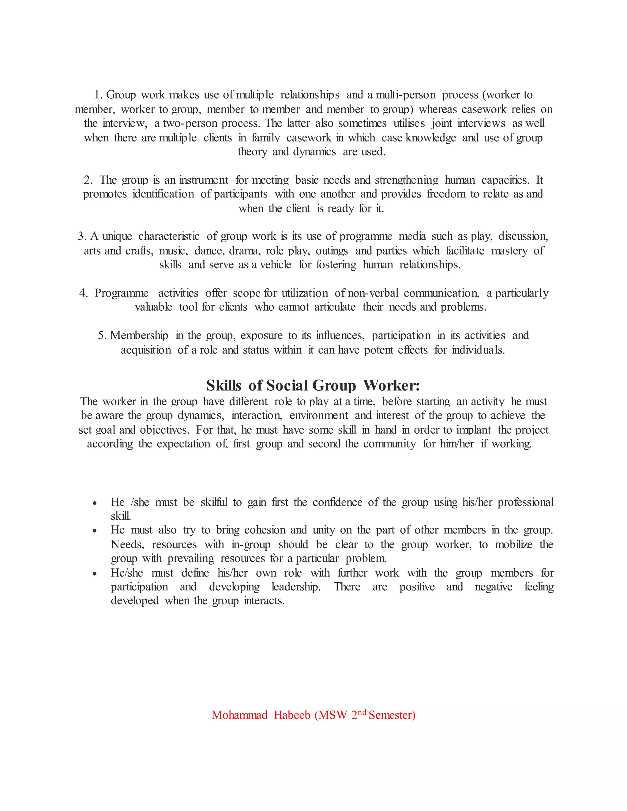 1. Group work makes use of multiple relationships and a multi-person process (worker to
member, worker to group, member to member and member to group) whereas casework relies on
the interview, a two-person process. The latter also sometimes utilises joint interviews as well
when there are multiple clients in family casework in which case knowledge and use of group
theory and dynamics are used.
2. The group is an instrument for meeting basic needs and strengthening human capacities. It
promotes identification of participants with one another and provides freedom to relate as and
when the client is ready for it.
3. A unique characteristic of group work is its use of programme media such as play, discussion,
arts and crafts, music, dance, drama, role play, outings and parties which facilitate mastery of
skills and serve as a vehicle for fostering human relationships.
4. Programme activities offer scope for utilization of non-verbal communication, a particularly
valuable tool for clients who cannot articulate their needs and problems.
5. Membership in the group, exposure to its influences, participation in its activities and
acquisition of a role and status within it can have potent effects for individuals.
Skills of Social Group Worker:
The worker in the group have different role to play at a time, before starting an activity he must
be aware the group dynamics, interaction, environment and interest of the group to achieve the
set goal and objectives. For that, he must have some skill in hand in order to implant the project
according the expectation of, first group and second the community for him/her if working.
 He /she must be skilful to gain first the confidence of the group using his/her professional
skill.
 He must also try to bring cohesion and unity on the part of other members in the group.
Needs, resources with in-group should be clear to the group worker, to mobilize the
group with prevailing resources for a particular problem.
 He/she must define his/her own role with further work with the group members for
participation and developing leadership. There are positive and negative feeling
developed when the group interacts.
Mohammad Habeeb (MSW 2nd Semester)
 
