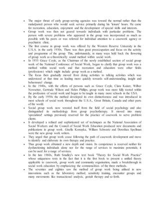  The major thrust of early group-serving agencies was toward the normal rather than the
maladjusted person who would seek service primarily during his 'leisure' hours. He came
for recreation, education, enjoyment and the development of special skills and interests.
 Group work was then not geared towards individuals with particular problems. The
person with severe problems who appeared in the group was incorporated as much as
possible with his peers or was referred for individual attention to a casework agency or
psychiatric clinic.
 The first course in group work was offered by the Western Reserve University in the
U.S.A. in the early 1930s. There was then great preoccupation and focus on the activity
and programme of the group. This, unfortunately, in many ways held back the flowering
of group work as a theoretically sound method within social work.
 In 1935 Grace Coyle, as the Chairman of the newly established section of social group
work of the National Conference of Social Work, began to clarify that group work was a
method within social work and that recreation and education were other fields
(professions) which might include group work as a method.
 The focus then gradually moved from doing activities to talking activities which was
understood at that time as leading more quickly towards self-understanding, insight and
behavioural change.
 In the 1940s, with the efforts of persons such as Grace Coyle, Clara Kaiser, Wilber
Newsetter, Gertrude Wilson and Helen Phillips, group work was more fully rooted within
the profession of social work and began to be taught in many more schools in the USA.
 By the early 1950s the method developed its own distinctiveness and was introduced in
most schools of social work throughout the U.S.A., Great Britain, Canada and other parts
of the world.
 Social group work now wrested itself from the field of social psychology and also
distinguished its methodology from group psychotherapy. It moved into many
'specialized' settings previously reserved for the practice of casework to serve problem
clients.
 It developed a refined and sophisticated set of techniques as the National Association of
Social Workers and the Council of Social Work Education produced new documents and
publications in group work. Gisella Konopka, William Schwartz and Dorothea Spellman
were the new group work writers.
 They urged that group work cease following the path of casework development and move
to identify and elaborate its own therapy and practice.
 Thus group work obtained a new depth and vision. Its competence is reserved neither for
dysfunctioning individuals alone nor for the range of services to maximize potentials; it
can be used for a range of services.
 In the late 1960s, Ruth Smalley's new text book "Theory for Social Work Practice"
whose uniqueness rests in the fact that it is the first book to present a unified theory
applicable to casework, group work and community organisation, made a breakthrough in
social work education by emphasizing the commonalities of the three methods.
 The seventies and eighties saw the method of group work being utilised in new
innovations such as the laboratory method, sensitivity training, encounter groups and
many movements like transactional analysis, gestalt therapy and so forth.
 