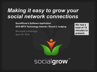 Making it easy to grow your
social network connections
   SocialGrow’s Software Application
                                                   We had a
   2010 MITX Technology Awards | Round 2 Judging   total of 15
   Microsoft Cambridge                             minutes to
                                                   present.
   April 28, 2010
 