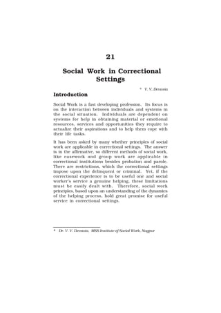 Social Work in Correctional Settings 121
121
21
Social Work in Correctional
Settings
* V. V. Devasia
Introduction
Social Work is a fast developing profession. Its focus is
on the interaction between individuals and systems in
the social situation. Individuals are dependent on
systems for help in obtaining material or emotional
resources, services and opportunities they require to
actualize their aspirations and to help them cope with
their life tasks.
It has been asked by many whether principles of social
work are applicable in correctional settings. The answer
is in the affirmative, so different methods of social work,
like casework and group work are applicable in
correctional institutions besides probation and parole.
There are restrictions, which the correctional settings
impose upon the delinquent or criminal. Yet, if the
correctional experience is to be useful one and social
worker’s service a genuine helping, these limitations
must be easily dealt with. Therefore, social work
principles, based upon an understanding of the dynamics
of the helping process, hold great promise for useful
service in correctional settings.
* Dr. V. V. Devasia, MSS Institute of Social Work, Nagpur
 