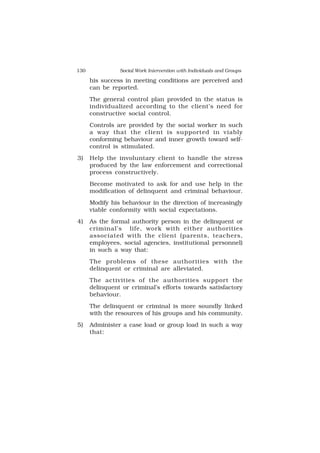 130 Social Work Intervention with Individuals and Groups
his success in meeting conditions are perceived and
can be reported.
The general control plan provided in the status is
individualized according to the client’s need for
constructive social control.
Controls are provided by the social worker in such
a way that the client is supported in viably
conforming behaviour and inner growth toward self-
control is stimulated.
3) Help the involuntary client to handle the stress
produced by the law enforcement and correctional
process constructively.
Become motivated to ask for and use help in the
modification of delinquent and criminal behaviour.
Modify his behaviour in the direction of increasingly
viable conformity with social expectations.
4) As the formal authority person in the delinquent or
criminal’s life, work with either authorities
associated with the client (parents, teachers,
employees, social agencies, institutional personnel)
in such a way that:
The problems of these authorities with the
delinquent or criminal are alleviated.
The activities of the authorities support the
delinquent or criminal’s efforts towards satisfactory
behaviour.
The delinquent or criminal is more soundly linked
with the resources of his groups and his community.
5) Administer a case load or group load in such a way
that:
 