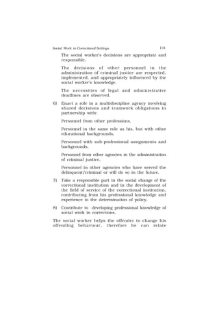 Social Work in Correctional Settings 131
131
The social worker’s decisions are appropriate and
responsible.
The decisions of other personnel in the
administration of criminal justice are respected,
implemented, and appropriately influenced by the
social worker’s knowledge.
The necessities of legal and administrative
deadlines are observed.
6) Enact a role in a multidiscipline agency involving
shared decisions and teamwork obligations in
partnership with:
Personnel from other professions,
Personnel in the same role as his, but with other
educational backgrounds,
Personnel with sub-professional assignments and
backgrounds,
Personnel from other agencies in the administration
of criminal justice,
Personnel in other agencies who have served the
delinquent/criminal or will do so in the future.
7) Take a responsible part in the social change of the
correctional institution and in the development of
the field of service of the correctional institution,
contributing from his professional knowledge and
experience to the determination of policy.
8) Contribute to developing professional knowledge of
social work in corrections.
The social worker helps the offender to change his
offending behaviour, therefore he can relate
 