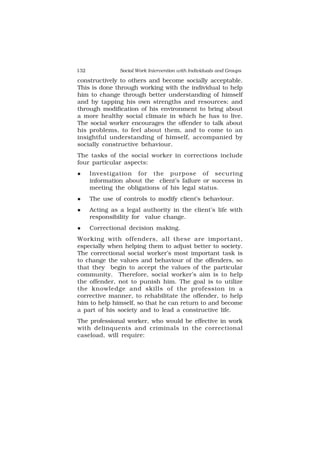 132 Social Work Intervention with Individuals and Groups
constructively to others and become socially acceptable.
This is done through working with the individual to help
him to change through better understanding of himself
and by tapping his own strengths and resources; and
through modification of his environment to bring about
a more healthy social climate in which he has to live.
The social worker encourages the offender to talk about
his problems, to feel about them, and to come to an
insightful understanding of himself, accompanied by
socially constructive behaviour.
The tasks of the social worker in corrections include
four particular aspects:
 Investigation for the purpose of securing
information about the client’s failure or success in
meeting the obligations of his legal status.
 The use of controls to modify client’s behaviour.
 Acting as a legal authority in the client’s life with
responsibility for value change.
 Correctional decision making.
Working with offenders, all these are important,
especially when helping them to adjust better to society.
The correctional social worker’s most important task is
to change the values and behaviour of the offenders, so
that they begin to accept the values of the particular
community. Therefore, social worker’s aim is to help
the offender, not to punish him. The goal is to utilize
the knowledge and skills of the profession in a
corrective manner, to rehabilitate the offender, to help
him to help himself, so that he can return to and become
a part of his society and to lead a constructive life.
The professional worker, who would be effective in work
with delinquents and criminals in the correctional
caseload, will require:
 
