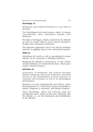 Social Work in Correctional Settings 133
133
Knowledge of:
Delinquent and criminal behaviour as one form of
deviance.
The Psychological and social strains, which, in various
constellations, press individuals towards such
behaviour.
The body of techniques, which is learned by the offender
in order to commit offences and to protect himself in
dealing with community authorities.
The diagnostic approaches now in use and the problems
inherent in applying them to the correctional caseload.
Skills in:
Identifying the social as well as psychological strains
effective in the causation of offending behaviour.
Modifying the offender’s environment, so that strains
toward conformity are substituted by those, which press
toward criminal deviance.
Attitudes of:
Acceptance of delinquent and criminal deviants
withoutcondoning anti-social behaviour Scientific
interest in the contributions of social structure to
causation and treatment as well as in psychological
determinants.
Readiness to work experimentally and without undue
discouragement in a field where present knowledge is
limited, prognosis is uncertain, and failures frequent.
These knowledge, skills and attitudes help the
professional social worker to deal more effectively with
the offender, i.e., for the reformation and rehabilitation
of the offender.
 
