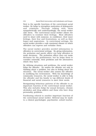 134 Social Work Intervention with Individuals and Groups
Next is the specific functions of the correctional social
worker. He helps to strengthen motivation of delinquents
and criminals. Through talking with them
sympathetically and understandingly, the social worker
aids them. The correctional social worker allows the
offenders to ventilate their feelings. Most offenders
need to share with someone, in confidence, their inner
feelings, their fear and frustrations, as well as their
hopes and aspirations. In correctional settings, the
social worker provides a safe emotional climate in which
offenders can express and verbalize them.
The social worker provides needed information to
offenders in correctional settings. By giving information,
the probation and parole officer can help offenders to
make decisions. The probation officer does not make
decisions for the probationers, but he helps them to
consider rationally, their problems and the alternatives
which they have.
By defining situations and problems, the social worker
helps the offender. He assists the offender not only in
thinking about a problem, but also in feeling about the
situation. The social worker also assists the offender
in modifying his environment. With his knowledge of
community resources, the social worker is able to help
the offender and his family to tap different kinds of
financial and social resources to meet their needs.
Reorganising behaviour patterns of the offender is an
important function of the correctional social worker.
This also includes helps for sexual deviants, chronic
alcoholics and drug addicts and those who have deep
personality problems.
Facilitating referral is another important function of
the correctional social worker. Referral may be made
to a clinical psychologist, psychiatrist, school teacher,
 