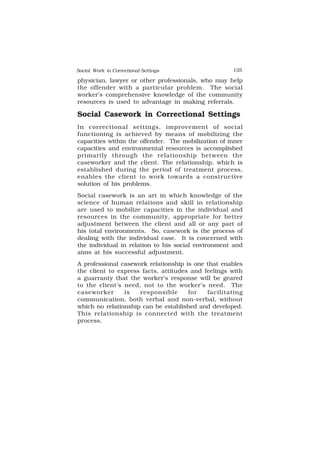 Social Work in Correctional Settings 135
135
physician, lawyer or other professionals, who may help
the offender with a particular problem. The social
worker’s comprehensive knowledge of the community
resources is used to advantage in making referrals.
Social Casework in Correctional Settings
In correctional settings, improvement of social
functioning is achieved by means of mobilizing the
capacities within the offender. The mobilization of inner
capacities and environmental resources is accomplished
primarily through the relationship between the
caseworker and the client. The relationship, which is
established during the period of treatment process,
enables the client to work towards a constructive
solution of his problems.
Social casework is an art in which knowledge of the
science of human relations and skill in relationship
are used to mobilize capacities in the individual and
resources in the community, appropriate for better
adjustment between the client and all or any part of
his total environments. So, casework is the process of
dealing with the individual case. It is concerned with
the individual in relation to his social environment and
aims at his successful adjustment.
A professional casework relationship is one that enables
the client to express facts, attitudes and feelings with
a guarranty that the worker’s response will be geared
to the client’s need, not to the worker’s need. The
caseworker is responsible for facilitating
communication, both verbal and non-verbal, without
which no relationship can be established and developed.
This relationship is connected with the treatment
process.
 