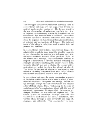 136 Social Work Intervention with Individuals and Groups
The two types of casework treatment currently used in
correctional settings are the supportive treatment
method and curative treatment. The former requires
the use of a number of techniques that help the client
to improve his functioning within the framework of his
established ego mechanisms of defence. The latter
requires the use of different techniques that help the
client to improve his functioning through modification
of selected ego mechanisms of defence. The outward
form of the client’s behaviour and selected internal
process are modified.
In correctional institutions, caseworker keeps the
relationship a realistic one, using the possible elements
in the relationship to motivate and influence the client
towards a maximal solution of his problems. Thus, in
the correctional settings, the caseworker’s activity in
respect to motivation is directed towards reducing the
strength of factors inhibiting the client’s use of help,
towards identifying and utilizing the constructive
motivating forces that the client has already developed.
This is for the purpose of adaptation and mastery and
towards offering opportunities that may induce
constructive motivation, where it does not exist.
In correctional settings, the social caseworker attempts
to establish a relationship which, over a period of time,
frees the individual to express his feelings, muster his
ego strength, change his anti-social values and become
a law-abiding citizen. Thus, relationship is the core of
social caseworker’s contribution, along with the use of
community resources. It means that the caseworker
accepts the client, understands and respects him. The
client gradually develops feelings towards the
caseworker, and shares his ideas, emotions, and
worries. Then, through a bond of warmth and support,
changes are effected. The caseworker is non-
 