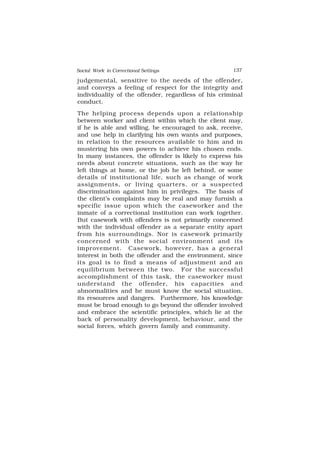 Social Work in Correctional Settings 137
137
judgemental, sensitive to the needs of the offender,
and conveys a feeling of respect for the integrity and
individuality of the offender, regardless of his criminal
conduct.
The helping process depends upon a relationship
between worker and client within which the client may,
if he is able and willing, be encouraged to ask, receive,
and use help in clarifying his own wants and purposes,
in relation to the resources available to him and in
mustering his own powers to achieve his chosen ends.
In many instances, the offender is likely to express his
needs about concrete situations, such as the way he
left things at home, or the job he left behind, or some
details of institutional life, such as change of work
assignments, or living quarters, or a suspected
discrimination against him in privileges. The basis of
the client’s complaints may be real and may furnish a
specific issue upon which the caseworker and the
inmate of a correctional institution can work together.
But casework with offenders is not primarily concerned
with the individual offender as a separate entity apart
from his surroundings. Nor is casework primarily
concerned with the social environment and its
improvement. Casework, however, has a general
interest in both the offender and the environment, since
its goal is to find a means of adjustment and an
equilibrium between the two. For the successful
accomplishment of this task, the caseworker must
understand the offender, his capacities and
abnormalities and he must know the social situation,
its resources and dangers. Furthermore, his knowledge
must be broad enough to go beyond the offender involved
and embrace the scientific principles, which lie at the
back of personality development, behaviour, and the
social forces, which govern family and community.
 