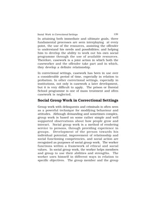 Social Work in Correctional Settings 139
139
In attaining both immediate and ultimate goals, three
fundamental processes are seen interplaying at every
point, the use of the resources, assisting the offender
to understand his needs and possibilities; and helping
him to develop the ability to work out his own social
programme through the use of available resources.
Therefore, casework is a joint action in which both the
caseworker and the offender take part and in which,
they develop a definite relationship.
In correctional settings, casework has been in use over
a considerable period of time, especially in relation to
probation. In other correctional settings, especially in
institutions, not only is casework a later development,
but it is very difficult to apply. The prison or Borstal
School programme is one of mass treatment and often
casework is neglected.
Social Group Work in Correctional Settings
Group work with delinquents and criminals is often seen
as a powerful technique for modifying behaviour and
attitudes. Although demanding and sometimes complex,
group work is based on some rather simple and well
supported observations about how people grow and
interact. Social group work is a method of rendering
service to persons, through providing experience in
groups. Development of the person towards his
individual potential, improvement of relationship and
social functioning competencies, and social action are
recognized as purposes of social group work. The worker
functions within a framework of ethical and social
values. In social group work, the worker helps members
and group to use their abilities and strengths. The
worker uses himself in different ways in relation to
specific objectives. The group member and the group
 