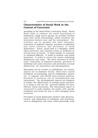 122 Social Work Intervention with Individuals and Groups
Characteristics of Social Work in the
Context of Correction
According to the Social Work Curriculum Study, “Social
Work seeks to enhance the social functioning of
individuals, singly and in groups, by activities focused
upon their social relationships, which constitute the
interaction between man and his environment. The
activities can be grouped into three functions:
restoration of impaired capacity, provision of individual
and social resources and prevention of social
dysfunction.” Hence, social work is a discipline, which
takes preventive and remedial action on problems in
several areas of society. It helps families in economic
or emotional difficulty. It works in medical, and school
situations. It seeks to correct the causes underlying
delinquency and crime. The three functions of social
work, restoration of impaired capacity, provision of
individual and social resources and prevention of social
dysfunction, are intertwined and interdependent.
Restoration can be curative or rehabilitative. Its curative
aspects are to eliminate factors, which have caused
breakdown of functioning, and its rehabilitative aspects
are to organise and rebuild inter-actional patterns.
Provision of resources can be developmental and
educational. The developmental aspects are designed
to further the effectiveness of existing social resources
or to bring to full use the personal abilities for more
effective social interaction. The educational aspect is
structured to make familiar the public with specific
conditions and needs for now or with changing social
resources.
Prevention of social dysfunction involves early discovery,
control, and elimination of conditions and situations,
such as delinquency and crime, which potentially could
 