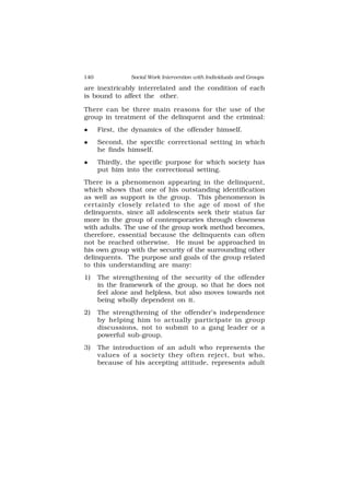 140 Social Work Intervention with Individuals and Groups
are inextricably interrelated and the condition of each
is bound to affect the other.
There can be three main reasons for the use of the
group in treatment of the delinquent and the criminal:
 First, the dynamics of the offender himself.
 Second, the specific correctional setting in which
he finds himself.
 Thirdly, the specific purpose for which society has
put him into the correctional setting.
There is a phenomenon appearing in the delinquent,
which shows that one of his outstanding identification
as well as support is the group. This phenomenon is
certainly closely related to the age of most of the
delinquents, since all adolescents seek their status far
more in the group of contemporaries through closeness
with adults. The use of the group work method becomes,
therefore, essential because the delinquents can often
not be reached otherwise. He must be approached in
his own group with the security of the surrounding other
delinquents. The purpose and goals of the group related
to this understanding are many:
1) The strengthening of the security of the offender
in the framework of the group, so that he does not
feel alone and helpless, but also moves towards not
being wholly dependent on it.
2) The strengthening of the offender’s independence
by helping him to actually participate in group
discussions, not to submit to a gang leader or a
powerful sub-group.
3) The introduction of an adult who represents the
values of a society they often reject, but who,
because of his accepting attitude, represents adult
 