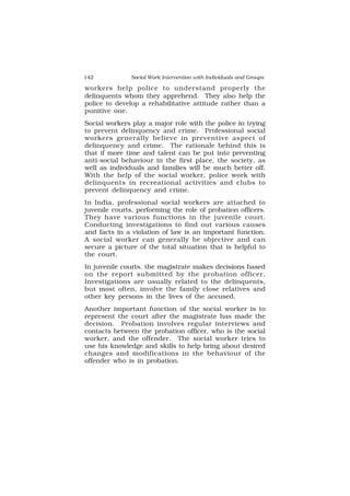 142 Social Work Intervention with Individuals and Groups
workers help police to understand properly the
delinquents whom they apprehend. They also help the
police to develop a rehabilitative attitude rather than a
punitive one.
Social workers play a major role with the police in trying
to prevent delinquency and crime. Professional social
workers generally believe in preventive aspect of
delinquency and crime. The rationale behind this is
that if more time and talent can be put into preventing
anti-social behaviour in the first place, the society, as
well as individuals and families will be much better off.
With the help of the social worker, police work with
delinquents in recreational activities and clubs to
prevent delinquency and crime.
In India, professional social workers are attached to
juvenile courts, performing the role of probation officers.
They have various functions in the juvenile court.
Conducting investigations to find out various causes
and facts in a violation of law is an important function.
A social worker can generally be objective and can
secure a picture of the total situation that is helpful to
the court.
In juvenile courts, the magistrate makes decisions based
on the report submitted by the probation officer.
Investigations are usually related to the delinquents,
but most often, involve the family close relatives and
other key persons in the lives of the accused.
Another important function of the social worker is to
represent the court after the magistrate has made the
decision. Probation involves regular interviews and
contacts between the probation officer, who is the social
worker, and the offender. The social worker tries to
use his knowledge and skills to help bring about desired
changes and modifications in the behaviour of the
offender who is in probation.
 