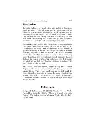 Social Work in Correctional Settings 143
143
Conclusion
Juvenile delinquency and crime are major problems of
modern society. Social work has an important role to
play in the control correction and prevention of
delinquency and crime. Social work attempts to help
the individual, his family and the community to face
and solve delinquency and crime through the utilization
of individual, family and community resources.
Casework, group work, and community organisation are
the basic processes utilized by the social worker in
correctional settings. The correctional social worker is
given authority in order to change the way offenders
(clients) express values in action. All social workers
work with offenders in terms of values. More than any
other function, the correctional social worker’s task is
defined in terms of changing values of the delinquent
or criminal, so that they become suitable in action with
the values of the society.
The social worker helps, particularly the police
departments, courts, probation, institutions, parole and
prevention. Therefore, professional social work in
correctional settings is a comprehensive constructive
social attitude, therapeutic in some instances,
restraining in some instances, but preventive in its total
social impact.
References
Balgopal, Pallassana, R. (1980), “Social Group Work:
From Here into the 1980’s Where it is and where it’s
Going”, The Indian Journal of Social Work, XL, 2, July,
pp.361-368.
 