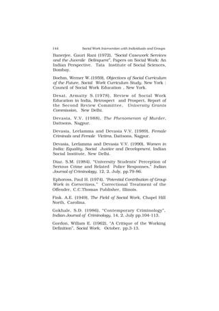 144 Social Work Intervention with Individuals and Groups
Banerjee, Gauri Rani (1972), “Social Casework Services
and the Juvenile Delinquent”, Papers on Social Work: An
Indian Perspective. Tata Institute of Social Sciences,
Bombay.
Boehm, Werner W. (1959), Objectives of Social Curriculum
of the Future, Social Work Curriculum Study, New York :
Council of Social Work Education , New York.
Desai, Armaity S. (1978), Review of Social Work
Education in India, Retrospect and Prospect, Report of
the Second Review Committee, University Grants
Commission, New Delhi.
Devasia, V.V. (1988), The Phenomenon of Murder,
Dattsons, Nagpur.
Devasia, Leelamma and Devasia V.V. (1989), Female
Criminals and Female Victims, Dattsons, Nagpur.
Devasia, Leelamma and Devasia V.V. (1990), Women in
India: Equality, Social Justice and Development, Indian
Social Institute, New Delhi.
Diaz. S.M. (1984), “University Students’ Perception of
Serious Crime and Related Police Responses,” Indian
Journal of Criminology, 12, 2, July, pp.79-86.
Ephoross, Paul H. (1974), “Potential Contribution of Group
Work in Corrections,” Correctional Treatment of the
Offender, C.C.Thomas Publisher, Illinois.
Fink. A.E. (1949), The Field of Social Work, Chapel Hill
North, Carolina.
Gokhale, S.D. (1986), “Contemporary Criminology”,
Indian Journal of Criminology, 14, 2, July pp.104-113.
Gordon, Willam E. (1962), “A Critique of the Working
Definition”, Social Work, October, pp.3-13.
 