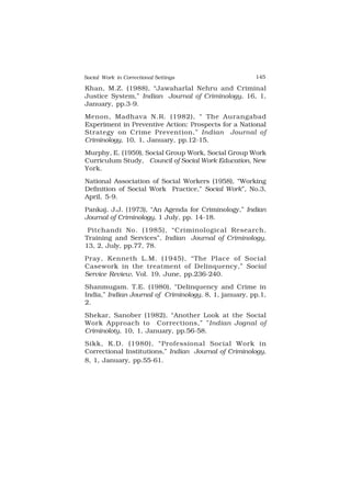 Social Work in Correctional Settings 145
145
Khan, M.Z. (1988), “Jawaharlal Nehru and Criminal
Justice System,” Indian Journal of Criminology, 16, 1,
January, pp.3-9.
Menon, Madhava N.R. (1982), “ The Aurangabad
Experiment in Preventive Action: Prospects for a National
Strategy on Crime Prevention,” Indian Journal of
Criminology, 10, 1, January, pp.12-15.
Murphy, E. (1959), Social Group Work, Social Group Work
Curriculum Study, Council of Social Work Education, New
York.
National Association of Social Workers (1958), “Working
Definition of Social Work Practice,” Social Work”, No.3,
April, 5-9.
Pankaj, J.J. (1973), “An Agenda for Criminology,” Indian
Journal of Criminology, 1 July, pp. 14-18.
Pitchandi No. (1985), “Criminological Research,
Training and Services”, Indian Journal of Criminology,
13, 2, July, pp.77, 78.
Pray, Kenneth L.M. (1945), “The Place of Social
Casework in the treatment of Delinquency,” Social
Service Review, Vol. 19, June, pp.236-240.
Shanmugam. T.E. (1980), “Delinquency and Crime in
India,” Indian Journal of Criminology, 8, 1, january, pp.1,
2.
Shekar, Sanober (1982), “Another Look at the Social
Work Approach to Corrections,” ”Indian Jognal of
Criminoloty, 10, 1, January, pp.56-58.
Sikk, K.D. (1980), “Professional Social Work in
Correctional Institutions,” Indian Journal of Criminology,
8, 1, January, pp.55-61.
 