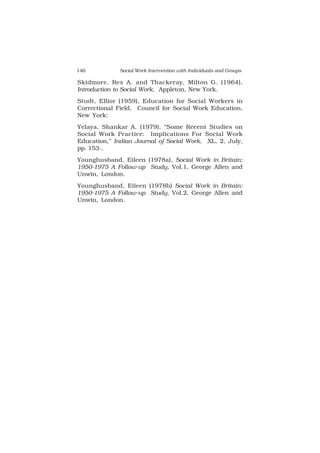 146 Social Work Intervention with Individuals and Groups
Skidmore, Rex A. and Thackeray, Milton G. (1964),
Introduction to Social Work, Appleton, New York.
Studt, Ellior (1959), Education for Social Workers in
Correctional Field, Council for Social Work Education,
New York:
Yelaya, Shankar A. (1979), “Some Recent Studies on
Social Work Practice: Implications For Social Work
Education,” Indian Journal of Social Work, XL, 2, July,
pp. 153-.
Younghusband, Eileen (1978a), Social Work in Britain:
1950-1975 A Follow-up Study, Vol.1, George Allen and
Unwin, London.
Younghusband, Eileen (1978b) Social Work in Britain:
1950-1975 A Follow-up Study, Vol.2, George Allen and
Unwin, London.
 