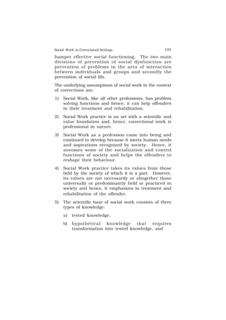 Social Work in Correctional Settings 123
123
hamper effective social functioning. The two main
divisions of prevention of social dysfunction are
prevention of problems in the area of interaction
between individuals and groups and secondly the
prevention of social ills.
The underlying assumptions of social work in the context
of corrections are:
1) Social Work, like all other professions, has problem
solving functions and hence, it can help offenders
in their treatment and rehabilitation.
2) Social Work practice is an art with a scientific and
value foundation and, hence, correctional work is
professional in nature.
3) Social Work as a profession came into being and
continued to develop because it meets human needs
and aspirations recognized by society. Hence, it
assumes some of the socialization and control
functions of society and helps the offenders to
reshape their behaviour.
4) Social Work practice takes its values from those
held by the society of which it is a part. However,
its values are not necessarily or altogether those
universally or predominantly held or practiced in
society and hence, it emphasizes in treatment and
rehabilitation of the offender.
5) The scientific base of social work consists of three
types of knowledge:
a) tested knowledge,
b) hypothetical knowledge that requires
transformation into tested knowledge, and
 