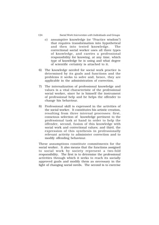 124 Social Work Intervention with Individuals and Groups
c) assumptive knowledge (or “Practice wisdom”)
that requires transformation into hypothetical
and then into tested knowledge. The
correctional social worker uses all three types
of knowledge, and carries a professional
responsibility for knowing, at any time, which
type of knowledge he is using and what degree
of scientific certainty is attached to it.
6) The knowledge needed for social work practice is
determined by its goals and functions and the
problems it seeks to solve and, hence, they are
applicable in the administration of correction.
7) The internalization of professional knowledge and
values is a vital characteristic of the professional
social worker, since he is himself the instrument
of professional help and he helps the offender to
change his behaviour.
8) Professional skill is expressed in the activities of
the social worker. It constitutes his artistic creation,
resulting from three internal processes: first,
conscious selection of knowledge pertinent to the
professional task at hand in order to help the
offender, second, fusion of this knowledge with
social work and correctional values; and third, the
expression of this synthesis in professionally
relevant activity to administer correction and to
modify offending behaviour.
These assumptions constitute commitments for the
social worker. It also means that the functions assigned
to social work by society represent a two-fold
responsibility. The first is to determine the professional
activities through which it seeks to reach its socially
approved goals and modify them as necessary in the
light of changing social needs. The second is to exercise
 
