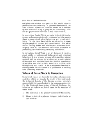 Social Work in Correctional Settings 125
125
discipline and control over practice that would keep its
professional accountability. A problem developed in the
area of social interaction, whether raised as a problem
by the individual or by a group in the community, calls
for the professional services of the social worker.
In correction, Social Work not only helps individuals,
groups and community to solve problems, but also assists
them to prevent offending behaviour and enrich daily
living. So, the main focus of the social worker is upon
helping people to prevent and control crime. The social
worker usually works with clients on a conscious level,
helping them to face realities and solve problems in
preventing and controlling offending behaviours.
In correction, Social Work is an art because it requires
great skills to understand delinquent and criminal
behaviour. It is a science because of its problem-solving
method and its attempt to be objective in determining
delinquent and criminal activities and in developing
principles and operational concepts to deal with
delinquency and crime. It is a profession because it
encompasses the attributes of a profession in dealing
with offending behaviour.
Values of Social Work in Correction
Social work values are basically the values of democratic
societies, which are mainly the worth of the individual,
the inherent dignity of the human person, society’s
responsibility for contributing to the common good, etc.
For the National Association of Social Workers, the
following six values are listed basic to the practice of
social work:
1) The individual is the primary concern of this society.
2) There is interdependance between individuals in
this society.
 