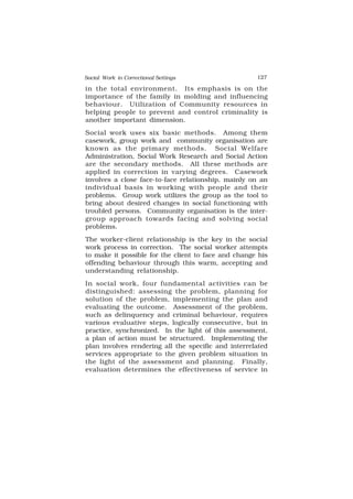 Social Work in Correctional Settings 127
127
in the total environment. Its emphasis is on the
importance of the family in molding and influencing
behaviour. Utilization of Community resources in
helping people to prevent and control criminality is
another important dimension.
Social work uses six basic methods. Among them
casework, group work and community organisation are
known as the primary methods. Social Welfare
Administration, Social Work Research and Social Action
are the secondary methods. All these methods are
applied in correction in varying degrees. Casework
involves a close face-to-face relationship, mainly on an
individual basis in working with people and their
problems. Group work utilizes the group as the tool to
bring about desired changes in social functioning with
troubled persons. Community organisation is the inter-
group approach towards facing and solving social
problems.
The worker-client relationship is the key in the social
work process in correction. The social worker attempts
to make it possible for the client to face and change his
offending behaviour through this warm, accepting and
understanding relationship.
In social work, four fundamental activities can be
distinguished: assessing the problem, planning for
solution of the problem, implementing the plan and
evaluating the outcome. Assessment of the problem,
such as delinquency and criminal behaviour, requires
various evaluative steps, logically consecutive, but in
practice, synchronized. In the light of this assessment,
a plan of action must be structured. Implementing the
plan involves rendering all the specific and interrelated
services appropriate to the given problem situation in
the light of the assessment and planning. Finally,
evaluation determines the effectiveness of service in
 