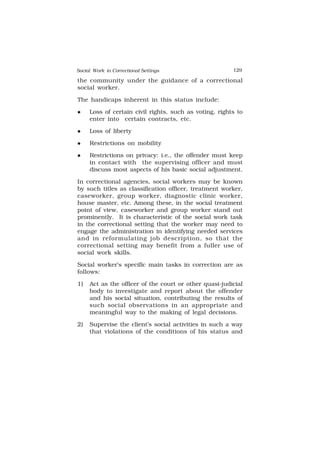 Social Work in Correctional Settings 129
129
the community under the guidance of a correctional
social worker.
The handicaps inherent in this status include:
 Loss of certain civil rights, such as voting, rights to
enter into certain contracts, etc.
 Loss of liberty
 Restrictions on mobility
 Restrictions on privacy: i.e., the offender must keep
in contact with the supervising officer and must
discuss most aspects of his basic social adjustment.
In correctional agencies, social workers may be known
by such titles as classification officer, treatment worker,
caseworker, group worker, diagnostic clinic worker,
house master, etc. Among these, in the social treatment
point of view, caseworker and group worker stand out
prominently. It is characteristic of the social work task
in the correctional setting that the worker may need to
engage the administration in identifying needed services
and in reformulating job description, so that the
correctional setting may benefit from a fuller use of
social work skills.
Social worker’s specific main tasks in correction are as
follows:
1) Act as the officer of the court or other quasi-judicial
body to investigate and report about the offender
and his social situation, contributing the results of
such social observations in an appropriate and
meaningful way to the making of legal decisions.
2) Supervise the client’s social activities in such a way
that violations of the conditions of his status and
 