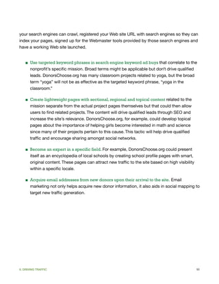 your search engines can crawl, registered your Web site URL with search engines so they can
index your pages, signed up for the Webmaster tools provided by those search engines and
have a working Web site launched.


    ■ Use targeted keyword phrases in search engine keyword ad buys that correlate to the
      nonprofit’s specific mission. Broad terms might be applicable but don’t drive qualified
      leads. DonorsChoose.org has many classroom projects related to yoga, but the broad
      term “yoga” will not be as effective as the targeted keyword phrase, “yoga in the
      classroom.”

    ■ Create lightweight pages with sectional, regional and topical content related to the
      mission separate from the actual project pages themselves but that could then allow
      users to find related projects. The content will drive qualified leads through SEO and
      increase the site’s relevance. DonorsChoose.org, for example, could develop topical
      pages about the importance of helping girls become interested in math and science
      since many of their projects pertain to this cause. This tactic will help drive qualified
      traffic and encourage sharing amongst social networks.

    ■ Become an expert in a specific field. For example, DonorsChoose.org could present
      itself as an encyclopedia of local schools by creating school profile pages with smart,
      original content. These pages can attract new traffic to the site based on high visibility
      within a specific locale.

    ■ Acquire email addresses from new donors upon their arrival to the site. Email
      marketing not only helps acquire new donor information, it also aids in social mapping to
      target new traffic generation.




II. DRIVING TRAFFIC                                                                                11
 