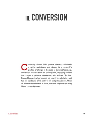 III. CONVERSION




                  C
                          onverting visitors from passive content consumers
                          to active participants and donors is a nonprofit’s
                          greatest challenge. In the case of DonorsChoose.org,
                  conversion success relies on creating rich, engaging content
                  that forges a personal connection with visitors. To date,
                  DonorsChoose.org has focused too heavily on solicitation and
                  has not capitalized on its ability to tell compelling stories. Once
                  an emotional connection is made, donation requests will bring
                  higher conversion rates.




III. CONVERSION                                                                         13
 