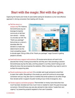 Start with the magic. Not with the give.
Capturing the hearts and minds of users before asking for donations is a far more effective
approach in driving conversion than leading with the ask.


   ■ Tell the story in a
     unique way. For instance,
     DonorsChoose.org can
     leverage its teacher
     community to tell their
     own stories — stories
     no one else can tell. The
     “thank you package”
     that arrives on a donor’s
     doorstep after the
     donation is made was
     determined to be the
     most compelling reason
     to donate again. Bring a little of the “thank you package” magic forward in getting
     people to donate.

   ■ Lead with story; support with statistics. Of course some donors will want to be
     assured that money is being accounted for and they are in fact providing a solution.
     DonorsChoose.org has this data, and they present it, but they weren’t doing as well
     telling the story that accompanies the statistics. Other nonprofits may need to work to
     surface the supporting data.

   ■ Email marketing is alive and well. It’s a smaller ask to get someone’s email than
     to open their wallet. Storytelling in the emails you send will continue to encourage
     conversion and you may also want to mobilize that email audience to do other things
     than donate (write in support of public funding of your kinds of programs, etc.).

   ■ Create urgency and show progress. Thermometer or money icons that show how
     much has been donated and how much more is needed to reach the goal encourage
     conversion. DonorsChoose.org was also advised to help visitors “create their own
     urgency” by presenting projects targeted to that user if possible.

III. CONVERSION                                                                                15
 