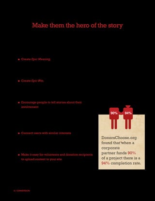 Make them the hero of the story
When a user engages with a story and makes an impact through donation, they are more likely
to champion the cause through their own social networks. Creating a larger meaning for the
user, enabling them with a voice and allowing them to share their philanthropic efforts with
friends, will exponentially increase the measure of future conversions.


   ■ Create Epic Meaning, a way to make users feel like they are a part of something larger
     than themselves. Inspire the user to effect greater good in a way that they could not
     achieve alone. A word of caution: be sure the Epic Meaning does not distract from the
     nonprofit’s mission, but builds excitement around the ultimate goal.

   ■ Create Epic Win. Give the user the same sense of accomplishment that hooks people on
     gaming. When a donor takes action, make them part of the win. Although games or gaming
     partnerships may not be right for every nonprofit site, game mechanics did work for Zynga in
     raising money for Haiti, so don’t rule out the lessons of the gaming world entirely.

   ■ Encourage people to tell stories about their
     involvement in your cause and the impact they were
     able to make through donation. Provide links for
                                                                         90%        94%
     users to share their participatory content with friends.
     Facebook, Twitter and blogs are, of course, the most
     recommended choices for spreading the word.

   ■ Connect users with similar interests and help them
     find new ways to champion your organization offline.         DonorsChoose.org
     Meetup.com is a great tool for bringing people               found that when a
     together behind a cause without added expense.               corporate
   ■ Make it easy for volunteers and donation recipients          partner funds 90%
     to upload content to your site. Create templates and         of a project there is a
     forms that make it free and easy for people to spread        94% completion rate.
     the word about how they helped your organization.




III. CONVERSION                                                                                16
 