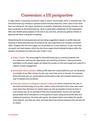 Conversion: a UX perspective
A major factor in boosting conversion rates is search functionality within a nonprofit site. The
DonorsChoose.org interface is geared toward directed searches; when users know what
they are looking for, the search experience is positive. Exploratory browsing, however, is far
less successful on DonorsChoose.org, which is particularly problematic for the organization.
With over 20,000 active projects on the site at any one time, almost any general interest or
keyword will return a long list of matches.


Streamlining the browsing process and providing suggestions based on profile data and
tracking on DonorsChoose.org will enhance the user experience and increase conversion
rates. It begins with the home page, but as pointed out in prior sections, a user may enter
via search and start deeper within the site. Every page should indicate its place within the
donation framework and allow the user to learn more.


   ■ Keep it simple. The home page for DonorsChoose.org is currently burdened with
     two objectives: defining the organization and soliciting donations. Leaving donation
     solicitation to the project pages will relieve the burden on the home page and make for a
     cleaner, simpler engagement.

   ■ Personalize where possible. Utilize profile data from social platforms such as Facebook
     or LinkedIn to pre-filter choices for the user when they arrive to the site. For example,
     DonorsChoose.org can use Facebook profile data to lead with projects pertaining to a
     user’s interests and hometown.

   ■ Leverage collective intelligence decision making to narrow choices for the user. In
     the back end technology of your site, create a setup that learns from what users want
     most when they drill down on certain topics as well as presents choices for them in
     a structured way. As an example of this kind of presentation, Hunch.com provides
     personalized recommendations on thousands of topics using social profile data and
     preference questions. As users rate results, the system learns and makes the results
     more relevant, and they are never confused about the choices because they are laid out
     so clearly.




III. CONVERSION                                                                                17
 