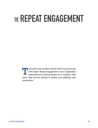 IV. REPEAT ENGAGEMENT




                  T
                         hey came, they donated, they left. Now, how do you get
                         them back? Repeat engagement is vital in generating
                         awareness and continual growth for a nonprofit. High
                  return rates are the function of positive and satisfying user
                  experiences.




IV. REPEAT ENGAGEMENT                                                             19
 