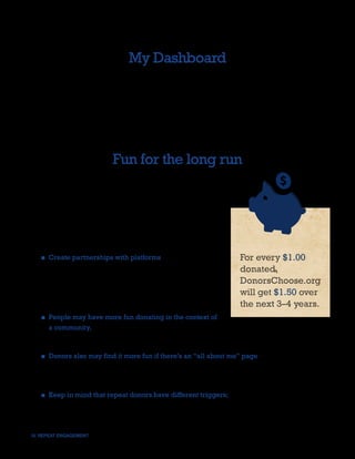 My Dashboard
Additionally, the panel suggested the implementation of a ritual landing page for
DonorsChoose.org called My Donors Dashboard. This page would feel like a destination for
the user, displaying their profile and recent donation information and inspiring them to build on
the page during future visits. Incorporating the page’s URL within donor thank-you emails and
letters was also suggested as a means of driving repeat traffic.




                           Fun for the long run
Most nonprofits deal with serious causes, such as eradicating
disease, abuse and poverty. While these are all weighty
issues, a nonprofit should not necessarily eschew elements
of fun. Tasteful entertainment devices can help inspire the
donors to prolong their engagement and encourage their
friends to join in the fun.


   ■ Create partnerships with platforms that encourage               For every $1.00
     peer groups to assimilate and fund nonprofits, such as          donated,
     Facebook and Foursquare. These platforms create an              DonorsChoose.org
     opportunity for advocates to influence their friends via
                                                                     will get $1.50 over
     social and gaming components.
                                                                     the next 3–4 years.
   ■ People may have more fun donating in the context of
     a community, following, admiring, or creating groups of
     donors, like investment clubs, in which they can discuss where to put their money next.

   ■ Donors also may find it more fun if there’s an “all about me” page — a thank-you page
     from DonorsChoose.org that lists all the projects they’ve donated to, something that
     creates sharing or bragging rights.

   ■ Keep in mind that repeat donors have different triggers; some want to feel serious and
     epic, while others want the process to be light and fun. Addressing all of them will help
     the nonprofit achieve greater odds in maintaining an attentive and active audience.

IV. REPEAT ENGAGEMENT                                                                          22
 