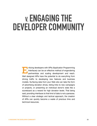 V. ENGAGING THE
     DEVELOPER COMMUNITY



                 E
                        nticing developers with APIs (Application Programming
                        Interfaces) can be an effective method of engendering
                        partnerships and scaling development and reach.
                 Well designed APIs have the potential to do everything from
                 driving traffic to developing new features and business
                 models. Surfacing data from your Web site can take the form
                 of advertising donation drives, listing links to new campaigns
                 or projects, or presenting an individual donor’s stats like a
                 scoreboard as a reward for high donation levels. That being
                 said, providing interfaces to that kind of data is not a panacea.
                 Without a clear strategic and tactical approach, the creation
                 of APIs can quickly become a waste of precious time and
                 technical resources.




V. ENGAGING THE DEVELOPER COMMUNITY                                                  23
 