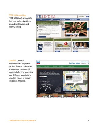 FEED USA and Gap.
FEED USA built a microsite
that only featured projects
around sustainable and
healthy eating.




Chevron. Chevron
implemented a project in
the San Francisco Bay Area
where users chose which
projects to fund by pumping
gas. Different gas stations
funneled money to certain
projects in the area.




V. ENGAGING THE DEVELOPER COMMUNITY   26
 