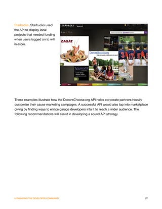 Starbucks. Starbucks used
the API to display local
projects that needed funding
when users logged on to wifi
in-store.




These examples illustrate how the DonorsChoose.org API helps corporate partners heavily
customize their cause marketing campaigns. A successful API would also tap into marketplace
giving by finding ways to entice garage developers into it to reach a wider audience. The
following recommendations will assist in developing a sound API strategy.




V. ENGAGING THE DEVELOPER COMMUNITY                                                      27
 