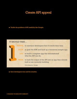 Create API appeal
Developers need an intrinsic motivation to get involved in an API. The more attractive the API,
the better the adoption rate. When building an API, it is critical to treat it like a consumer-facing
product and give careful consideration to the needs and desires of the target audience.


   ■ Tackle the problem of API usability like Google. Break it into the four “1s.” Within 1
     minute developers should recognize what the API can do; within 1 hour they should be
     able to download the SDK and get something working; within 1 day they should be able
     to complete their first app; and within 1 week they should be able to integrate the results
     of the API into an app they already built or are currently building.


   IT SHOULD TAKE…
                MINUTE to convince developers that it’s worth their time.

                  HOUR to grab the SDK and hack up a functional sample app.

                     DAY to build a complete app that demonstrates
                         what the API can do.

                  WEEK to hack the output of the API into an app they already
                       built or are currently building.
                             Chris Messina. Google.




   ■ Save developers time and be intuitive. Don’t require the developer to maintain a
     large mapping of your app’s constant values in their own app (e.g., the Subject ID for
     “Health & Wellness” is 27). Use standard formats and identifiers whenever possible
     (e.g., reference locations using established metrocodes instead of your app’s internal
     constructs). Avoid confusing developers by having API endpoints misrepresent the data
     format (e.g., JSON requests have .html extensions when the format is obviously not
     HTML).




V. ENGAGING THE DEVELOPER COMMUNITY                                                                28
 