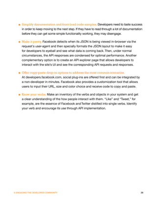 ■ Simplify documentation and front-load code samples. Developers need to taste success
     in order to keep moving to the next step. If they have to read through a lot of documentation
     before they can get some simple functionality working, they may disengage.

   ■ Make it pretty. Facebook detects when its JSON is being viewed in-browser via the
     request's user-agent and then specially formats the JSON layout to make it easy
     for developers to eyeball and see what data is coming back. Then, under normal
     circumstances, the API responses are condensed for optimal performance. Another
     complementary option is to create an API explorer page that allows developers to
     interact with the site’s UI and see the corresponding API requests and responses.

   ■ Offer copy-paste drop-in options to address the most common scenarios.
     At developers.facebook.com, social plug-ins are offered first and can be integrated by
     a non-developer in minutes. Facebook also provides a customization tool that allows
     users to input their URL, size and color choice and receive code to copy and paste.

   ■ Know your verbs. Make an inventory of the verbs and objects in your system and get
     a clear understanding of the how people interact with them. “Like” and “Tweet,” for
     example, are the essence of Facebook and Twitter distilled into single verbs. Identify
     your verb and encourage its use through API implementation.




V. ENGAGING THE DEVELOPER COMMUNITY                                                             29
 