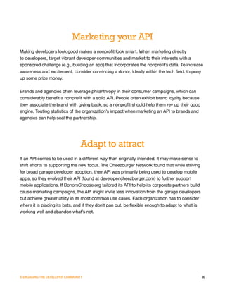Marketing your API
Making developers look good makes a nonprofit look smart. When marketing directly
to developers, target vibrant developer communities and market to their interests with a
sponsored challenge (e.g., building an app) that incorporates the nonprofit’s data. To increase
awareness and excitement, consider convincing a donor, ideally within the tech field, to pony
up some prize money.


Brands and agencies often leverage philanthropy in their consumer campaigns, which can
considerably benefit a nonprofit with a solid API. People often exhibit brand loyalty because
they associate the brand with giving back, so a nonprofit should help them rev up their good
engine. Touting statistics of the organization’s impact when marketing an API to brands and
agencies can help seal the partnership.




                                  Adapt to attract
If an API comes to be used in a different way than originally intended, it may make sense to
shift efforts to supporting the new focus. The Cheezburger Network found that while striving
for broad garage developer adoption, their API was primarily being used to develop mobile
apps, so they evolved their API (found at developer.cheezburger.com) to further support
mobile applications. If DonorsChoose.org tailored its API to help its corporate partners build
cause marketing campaigns, the API might invite less innovation from the garage developers
but achieve greater utility in its most common use cases. Each organization has to consider
where it is placing its bets, and if they don’t pan out, be flexible enough to adapt to what is
working well and abandon what’s not.




V. ENGAGING THE DEVELOPER COMMUNITY                                                               30
 