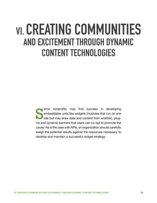 VI. CREATING COMMUNITIES
    AND EXCITEMENT THROUGH DYNAMIC
         CONTENT TECHNOLOGIES




                 S
                       ome nonprofits may find success in developing
                       embeddable units like widgets (modules that run on one
                       site but may draw data and content from another), plug-
                 ins and dynamic banners that users can co-opt to promote the
                 cause. As is the case with APIs, an organization should carefully
                 weigh the potential results against the resources necessary to
                 develop and maintain a successful widget strategy.




VI. CREATING COMMUNITIES AND EXCITEMENT THROUGH DYNAMIC CONTENT TECHNOLOGIES         31
 