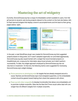 Mastering the art of widgetry
Currently, DonorsChoose.org has a range of embeddable content available to users, from flat
gif banners to dynamic ads touting projects relevant to the content on the host site (below, left)
to Flash banners/widgets that display a donor’s accomplishments and link back to their giving
pages (below, right).




In the past, a neat WordPress plugin was created for DonorsChoose.org that suggested
projects based on blog posts, but it wasn’t adopted organically nor promoted aggressively.
DonorsChoose.org also experimented with a widget that recommended projects on
GreatSchools.net, a resource for information about local schools, but it didn’t perform
successfully. To date, the widget approach employed by DonorsChoose.org has not
returned on investment. To that end, the following tactics were suggested for revamping
DonorsChoose.org’s widget strategy:


   ■ Focus resources on developing tools for targets that are already energized around a
     cause. Teachers are DonorsChoose.org’s most energized supporters, so the embeddable
     content should be geared toward helping them share their passions with others.

   ■ Team up with other nonprofits to develop functionality that allows one embeddable unit
     to promote multiple nonprofits. Sites like the New York Times would rather deal with one
     widget than 20 different widgets from multiple nonprofits.




VI. CREATING COMMUNITIES AND EXCITEMENT THROUGH DYNAMIC CONTENT TECHNOLOGIES                    33
 