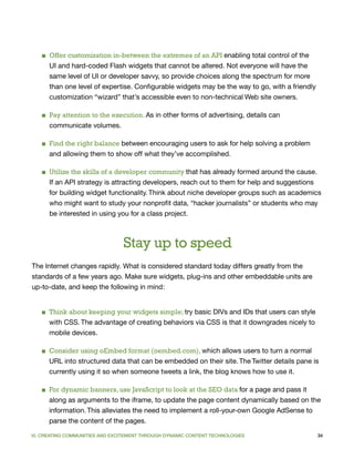 ■ Offer customization in-between the extremes of an API enabling total control of the
     UI and hard-coded Flash widgets that cannot be altered. Not everyone will have the
     same level of UI or developer savvy, so provide choices along the spectrum for more
     than one level of expertise. Configurable widgets may be the way to go, with a friendly
     customization “wizard” that’s accessible even to non-technical Web site owners.

   ■ Pay attention to the execution. As in other forms of advertising, details can
     communicate volumes.

   ■ Find the right balance between encouraging users to ask for help solving a problem
     and allowing them to show off what they’ve accomplished.

   ■ Utilize the skills of a developer community that has already formed around the cause.
     If an API strategy is attracting developers, reach out to them for help and suggestions
     for building widget functionality. Think about niche developer groups such as academics
     who might want to study your nonprofit data, “hacker journalists” or students who may
     be interested in using you for a class project.



                                Stay up to speed
The Internet changes rapidly. What is considered standard today differs greatly from the
standards of a few years ago. Make sure widgets, plug-ins and other embeddable units are
up-to-date, and keep the following in mind:


   ■ Think about keeping your widgets simple; try basic DIVs and IDs that users can style
     with CSS. The advantage of creating behaviors via CSS is that it downgrades nicely to
     mobile devices.

   ■ Consider using oEmbed format (oembed.com), which allows users to turn a normal
     URL into structured data that can be embedded on their site. The Twitter details pane is
     currently using it so when someone tweets a link, the blog knows how to use it.

   ■ For dynamic banners, use JavaScript to look at the SEO data for a page and pass it
     along as arguments to the iframe, to update the page content dynamically based on the
     information. This alleviates the need to implement a roll-your-own Google AdSense to
     parse the content of the pages.

VI. CREATING COMMUNITIES AND EXCITEMENT THROUGH DYNAMIC CONTENT TECHNOLOGIES                   34
 