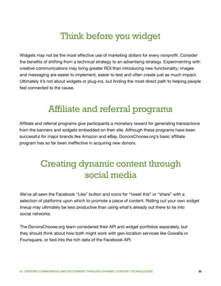 Think before you widget
Widgets may not be the most effective use of marketing dollars for every nonprofit. Consider
the benefits of shifting from a technical strategy to an advertising strategy. Experimenting with
creative communications may bring greater ROI than introducing new functionality; images
and messaging are easier to implement, easier to test and often create just as much impact.
Ultimately it’s not about widgets or plug-ins, but finding the most direct path to helping people
feel connected to the cause.




                Affiliate and referral programs
Affiliate and referral programs give participants a monetary reward for generating transactions
from the banners and widgets embedded on their site. Although these programs have been
successful for major brands like Amazon and eBay, DonorsChoose.org’s basic affiliate
program has so far been ineffective in acquiring new donors.




            Creating dynamic content through
                      social media
We’ve all seen the Facebook “Like” button and icons for “tweet this” or “share” with a
selection of platforms upon which to promote a piece of content. Rolling out your own widget
lineup may ultimately be less productive than using what’s already out there to tie into
social networks.


The DonorsChoose.org team considered their API and widget portfolios separately, but
they should think about how both might work with geo-location services like Gowalla or
Foursquare, or tied into the rich data of the Facebook API.




VI. CREATING COMMUNITIES AND EXCITEMENT THROUGH DYNAMIC CONTENT TECHNOLOGIES                   36
 