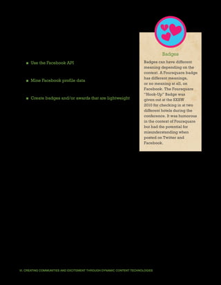 One mechanism suggested to DonorsChoose.org was
badges, which would be the result of a combination of
technology approaches.
                                                                                Badges
   ■ Use the Facebook API to display a user’s friends who              Badges can have different
                                                                       meaning depending on the
     have already donated to a specific project or cause.
                                                                       context. A Foursquare badge
                                                                       has different meanings,
   ■ Mine Facebook profile data for information that will
                                                                       or no meaning at all, on
     help build like-minded communities around topics.                 Facebook. The Foursquare
                                                                       “Hook-Up” Badge was
   ■ Create badges and/or awards that are lightweight                  given out at the SXSW
     and allow users to display accomplishments to                     2010 for checking in at two
      their friends. To be successful, the badge should be             different hotels during the
      displayed across many contexts, establishing its own             conference. It was humorous
                                                                       in the context of Foursquare
      identity as well as promoting visits to its parent site.
                                                                       but had the potential for
                                                                       misunderstanding when
                                                                       posted on Twitter and
Social data is a powerful marketing tool but not every                 Facebook.
tactic will not work for every nonprofit. DonorsChoose.org,
for example, found that schools serving the highest-need
communities are often the least likely to have a Facebook page. This insight does not mean
the organization should shift strategy away from Facebook; it simply requires DonorsChoose.
org to craft a different approach to the platform that creates other ways to show those
schools’ presence.




VI. CREATING COMMUNITIES AND EXCITEMENT THROUGH DYNAMIC CONTENT TECHNOLOGIES                          37
 