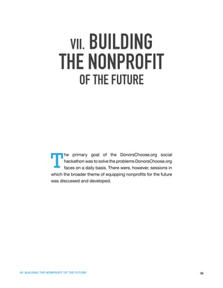 VII. BUILDING
                        THE NONPROFIT
                                    OF THE FUTURE




                   T
                         he primary goal of the DonorsChoose.org social
                         hackathon was to solve the problems DonorsChoose.org
                         faces on a daily basis. There were, however, sessions in
                   which the broader theme of equipping nonprofits for the future
                   was discussed and developed.




VII. BUILDING THE NONPROFIT OF THE FUTURE                                           38
 