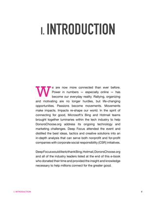 I. INTRODUCTION




                  W
                              e are now more connected than ever before.
                              Power in numbers — especially online — has
                              become our everyday reality. Rallying, organizing
                  and motivating are no longer hurdles, but life-changing
                  opportunities. Passions become movements. Movements
                  make impacts. Impacts re-shape our world. In the spirit of
                  connecting for good, Microsoft’s Bing and Hotmail teams
                  brought together luminaries within the tech industry to help
                  DonorsChoose.org address its ongoing technology and
                  marketing challenges. Deep Focus attended the event and
                  distilled the best ideas, tactics and creative solutions into an
                  in-depth analysis that can serve both nonprofit and for-profit
                  companies with corporate social responsibility (CSR) initiatives.


                  Deep Focus would like to thank Bing, Hotmail, DonorsChoose.org
                  and all of the industry leaders listed at the end of this e-book
                  who donated their time and provided the insight and knowledge
                  necessary to help millions connect for the greater good.




I. INTRODUCTION                                                                       4
 