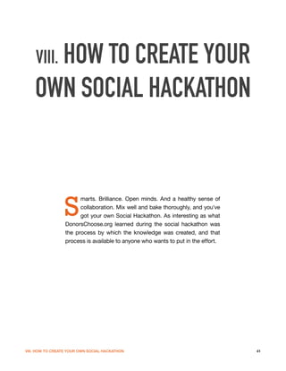 VIII. HOW TO CREATE YOUR
    OWN SOCIAL HACKATHON



                 S
                        marts. Brilliance. Open minds. And a healthy sense of
                        collaboration. Mix well and bake thoroughly, and you've
                        got your own Social Hackathon. As interesting as what
                  DonorsChoose.org learned during the social hackathon was
                  the process by which the knowledge was created, and that
                  process is available to anyone who wants to put in the effort.




VIII. HOW TO CREATE YOUR OWN SOCIAL HACKATHON                                      41
 