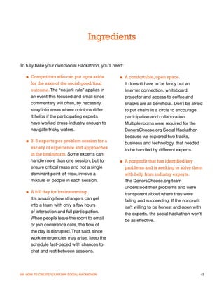 Ingredients

To fully bake your own Social Hackathon, you’ll need:

   ■ Competitors who can put egos aside            ■ A comfortable, open space.
     for the sake of the social good/final           It doesn’t have to be fancy but an
     outcome. The “no jerk rule” applies in          Internet connection, whiteboard,
     an event this focused and small since           projector and access to coffee and
     commentary will often, by necessity,            snacks are all beneficial. Don’t be afraid
     stray into areas where opinions differ.         to put chairs in a circle to encourage
     It helps if the participating experts           participation and collaboration.
     have worked cross-industry enough to            Multiple rooms were required for the
     navigate tricky waters.                         DonorsChoose.org Social Hackathon
                                                     because we explored two tracks,
   ■ 3–5 experts per problem session for a
                                                     business and technology, that needed
     variety of experience and approaches
                                                     to be handled by different experts.
     in the brainstorm. Some experts can
     handle more than one session, but to          ■ A nonprofit that has identified key
     ensure critical mass and not a single           problems and is seeking to solve them
     dominant point-of-view, involve a               with help from industry experts.
     mixture of people in each session.              The DonorsChoose.org team
                                                     understood their problems and were
   ■ A full day for brainstorming.
                                                     transparent about where they were
     It’s amazing how strangers can gel
                                                     failing and succeeding. If the nonprofit
     into a team with only a few hours
                                                     isn’t willing to be honest and open with
     of interaction and full participation.
                                                     the experts, the social hackathon won’t
     When people leave the room to email
                                                     be as effective.
     or join conference calls, the flow of
     the day is disrupted. That said, since
     work emergencies may arise, keep the
     schedule fast-paced with chances to
     chat and rest between sessions.




VIII. HOW TO CREATE YOUR OWN SOCIAL HACKATHON                                                 43
 