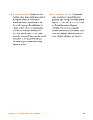 ■ A planned outcome. Decide how the           ■ An established budget. Professional
     insights, ideas and solutions generated       video production, transcription and
     during the event will be recorded             graphical note taking accounted for the
     and disseminated. In the case of the          majority of costs for the DonorsChoose.
     DonorsChoose.org Social Hackathon,            org Social Hackathon. Cheaper
     videos and an e-book were produced            methods (Flip cameras, graduate
     to share the learnings among other            student notetakers, etc.) will bring costs
     nonprofit organizations. It may make          down; employing a live-stream service
     sense for a nonprofit to conduct a social     could inflate the budget significantly.
     hackathon in private, but for others,
     live streaming the event could bring
     welcome publicity.




VIII. HOW TO CREATE YOUR OWN SOCIAL HACKATHON                                              44
 