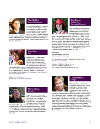 Alan McGee                                                           Beth Kantor
                               DonorsChoose.org                                                     Author, The
                                                                                                    Networked Nonprofit
                              Alan leads web analytics and digital
                              marketing for DonorsChoose.org.                                       Beth is the author of Beth’s Blog
                              Prior to joining the team, Alan was                                   (http://www.bethkanter.org), one
                              a consultant with Accenture before                                    of the longest running and most
                              realizing that nonprofits are much                                    popular blogs for nonprofits, and
                              more fun. Taking a leave of absence                                   co-author of the highly acclaimed
from consulting in 2007, he took a Kiva Fellowship and spent three   book, The Networked Nonprofit, published by J. Wiley in 2010.
months in Kenya studying the effects of microfinance lending in      Beth is the CEO of Zoetica, a company that serves nonprofits
rural communities. Alan has a B.S. in Mechanical Engineering from    and socially conscious companies with top-tier, online marketing
Clemson University.                                                  services. In 2009, she was named by Fast Company Magazine
                                                                     as one of the most influential women in technology and one of
                                                                     Business Week’s “Voices of Innovation for Social Media.” She
                                                                     is currently the Visiting Scholar for Social Media and Nonprofits
                                                                     for the Packard Foundation. She is a 2010 Society of New
                                                                     Communications Research Fellow for 2010.
                               Betsy Aoki
                                                                     Beth’s Blog
                               Bing
                                                                     Social Media and Nonprofits
                                                                     http://www.bethkanter.org
                              Betsy Aoki is a 15-year veteran
                              of Web technology and online           The Networked Nonprofit is available on Amazon Now!
                              community applications. Mary           http://bit.ly/networkednp
                              Jo Foley of CNET called her a
                              “Microsoft Woman to Watch” for         Connect with Beth on Twitter @kanter
                              her work in launching Microsoft’s      Connect with Beth on Facebook
corporate blogging platforms, the Live QnA consumer question-        http://www.facebook.com/Beth.Kanter.Blog
and-answer site, and the Xbox Live Indie Games platform. Lured
to the marketing side for Bing, she devised its social media
strategies and recently launched the education reform platform,
http://www.bing.com/redu.

URL: http://www.bing.com
Twitter: http://www.twitter.com/baoki
                                                                                                    Chris Messina
                                                                                                    Google

                                                                                                  Chris Messina is a well-known
                                                                                                  advocate of the open web, starting
                                                                                                  as a leader of the community
                               Angus Logan                                                        marketing of the launch of the
                                                                                                  popular Firefox web browser in
                               Hotmail
                                                                                                  2004. He is a board member of the
                                                                     OpenID and Open Web Foundations, and plays an instrumental
                               Angus runs a partner marketing        role in advancing OAuth and safer online computing. A frequent
                               team focusing on driving adoption     speaker at technology conferences such as Web 2.0 Expo and
                               of Windows Live and partner           SXSW, he has been quoted in The New York Times, Business
                               offerings. He works with device       Week, LA Times, Washington Post, ReadWriteWeb, and Wired. In
                               manufacturers, mobile operators,      2008, Chris received the Google Open Source Award recognizing
                               service providers, and top web        his community work on initiatives like microformats. He also
sites. Prior to this Angus was the technical product manager         co-founded the coworking and BarCamp communities, and is
for the Windows Live partner offers including but not limited        credited with introducing hashtags on Twitter. He currently works
to Messenger Connect, Hotmail Active Views, and Windows              at Google as an Open Web Advocate and resides in
Live ID. During this role he participated in the development and     San Francisco.
championing of emerging standards and specifications within
Microsoft.




IX. THE PROBLEM SOLVERS                                                                                                             46
 